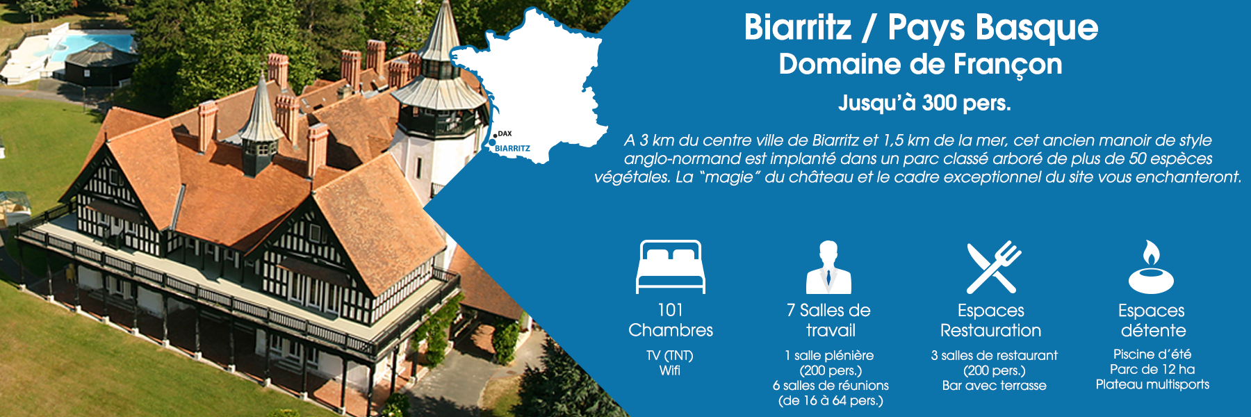 Le Domaine de Françon à Biarritz, au Pays Basque, peut accueillir jusqu’à 300 personnes. A 3 km du centre ville de Biarritz et 1,5 km de la mer, cet ancien manoir de style anglo-normand est implanté dans un parc classé arboré de plus de 50 espèces végétales. La “magie” du château et le cadre exceptionnel du site vous enchanteront. Ce domaine est composé de 101 chambres (avec TV TNT et Wifi), de 7 salles de travail (dont une salle plénière pour 200 personnes et 6 salles de réunions pour 16 à 64 personnes), d’espaces de restauration (3 salles de restaurant pour 200 personnes et un bar avec terrasse) et d’espaces de détente (une piscine d’été, un parc de 12 ha et un plateau multisports).