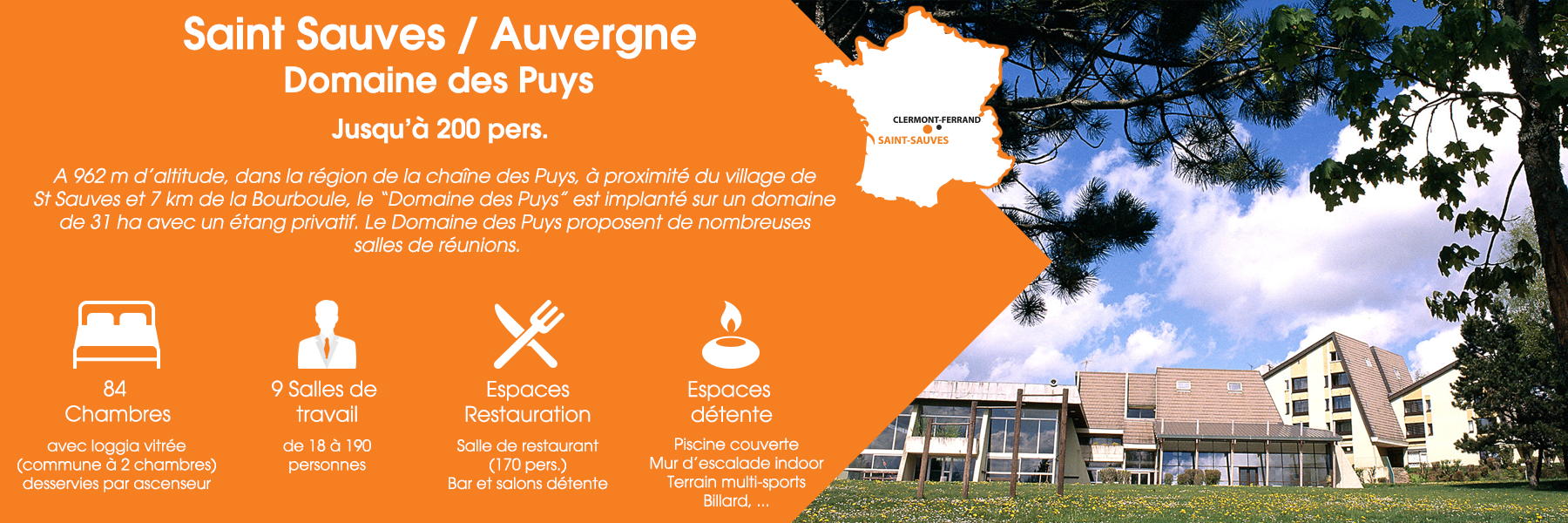 Le Domaine des Puys à Saint-Sauves, en Auvergne, peut accueillir jusqu’à 200 personnes. A 962 m d’altitude, dans la région de la chaîne des Puys, à proximité du village de St Sauves et 7 km de la Bourboule, le “Domaine des Puys” est implanté sur un domaine de 31 ha avec un étang privatif. Le Domaine des Puys propose de nombreuses salles de réunions. Ce domaine est composé de 84 chambres (avec loggia vitrée, commune à deux chambres, desservies par ascenseur), de 9 salles de travail (de 18 à 190 personnes), d’espaces de restauration (une salle de restaurant pour 170 personnes, un bar et un salon détente) et d’espaces de détente (une piscine couverte, un mur d’escalade indoor, un terrain multisports et un billard).